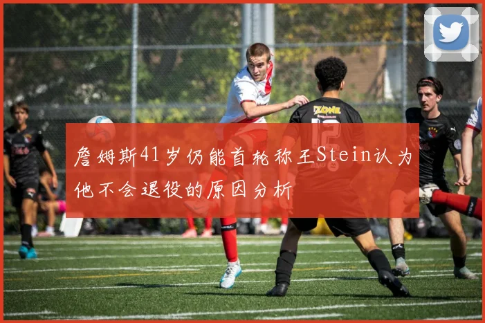 詹姆斯41岁仍能首轮称王Stein认为他不会退役的原因分析