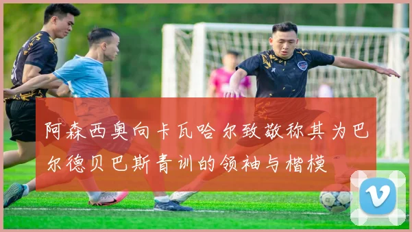 阿森西奥向卡瓦哈尔致敬称其为巴尔德贝巴斯青训的领袖与楷模