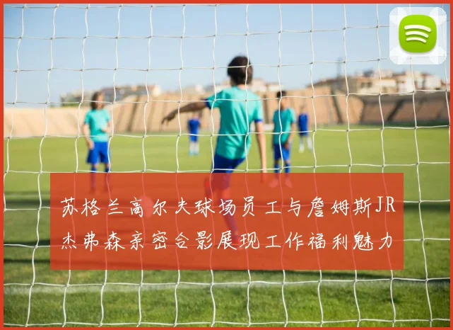 苏格兰高尔夫球场员工与詹姆斯JR杰弗森亲密合影展现工作福利魅力
