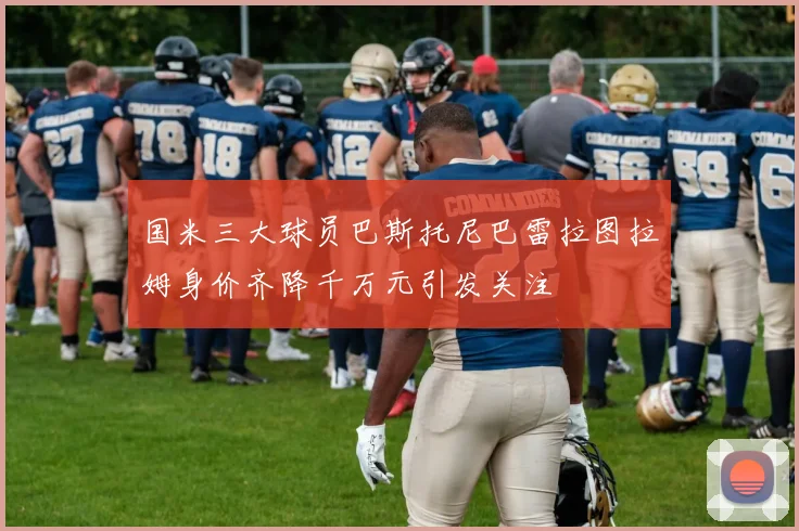 国米三大球员巴斯托尼巴雷拉图拉姆身价齐降千万元引发关注