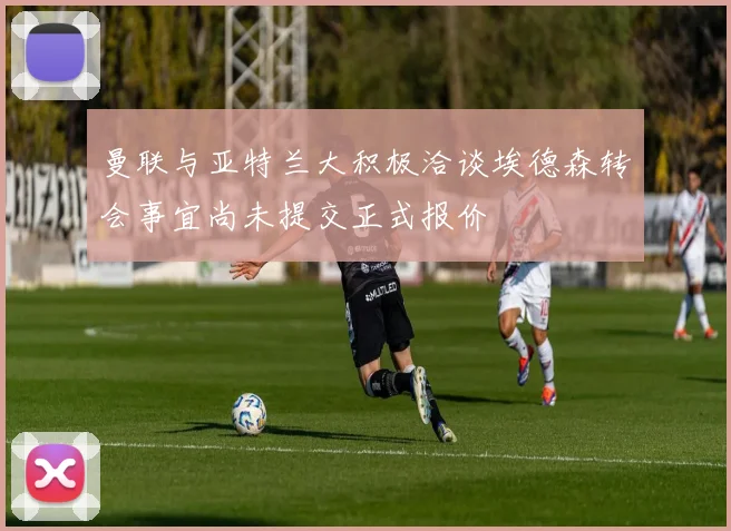 曼联与亚特兰大积极洽谈埃德森转会事宜尚未提交正式报价