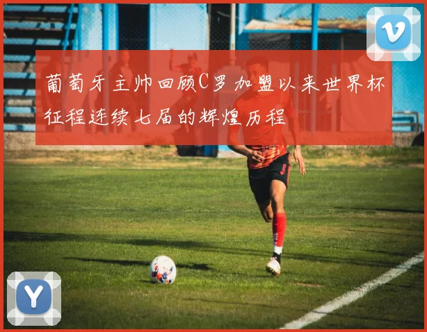 葡萄牙主帅回顾C罗加盟以来世界杯征程连续七届的辉煌历程