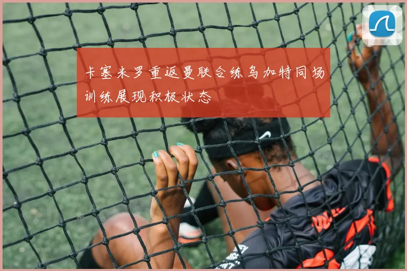 卡塞米罗重返曼联合练乌加特同场训练展现积极状态