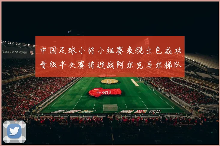 中国足球小将小组赛表现出色成功晋级半决赛将迎战阿尔克马尔梯队