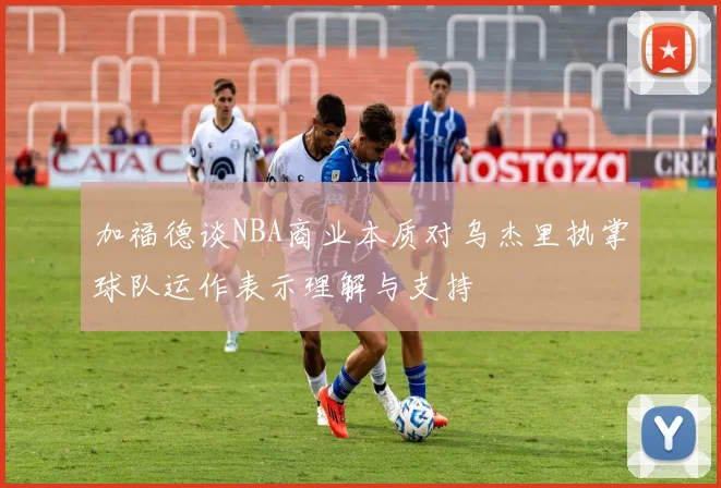 加福德谈NBA商业本质对乌杰里执掌球队运作表示理解与支持