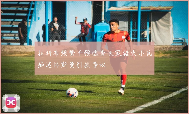 拉科布频繁干预选秀决策错失小瓦痴迷怀斯曼引发争议