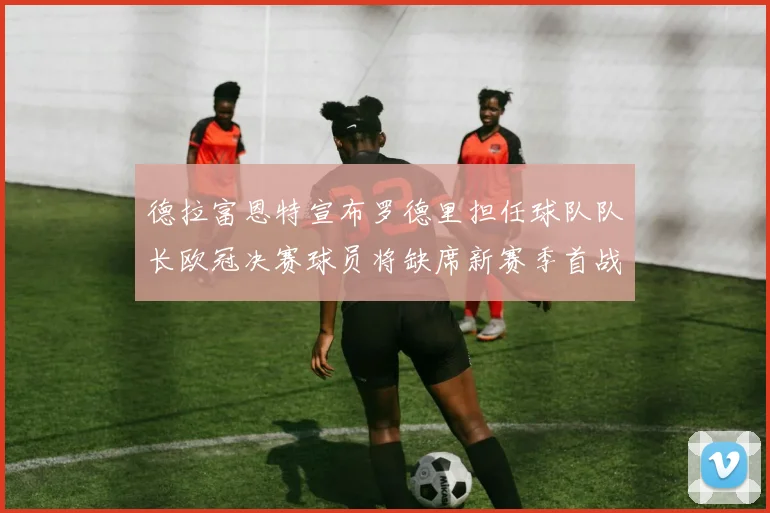 德拉富恩特宣布罗德里担任球队队长欧冠决赛球员将缺席新赛季首战