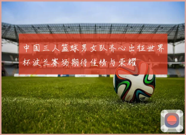 中国三人篮球男女队齐心出征世界杯波兰赛场期待佳绩与荣耀