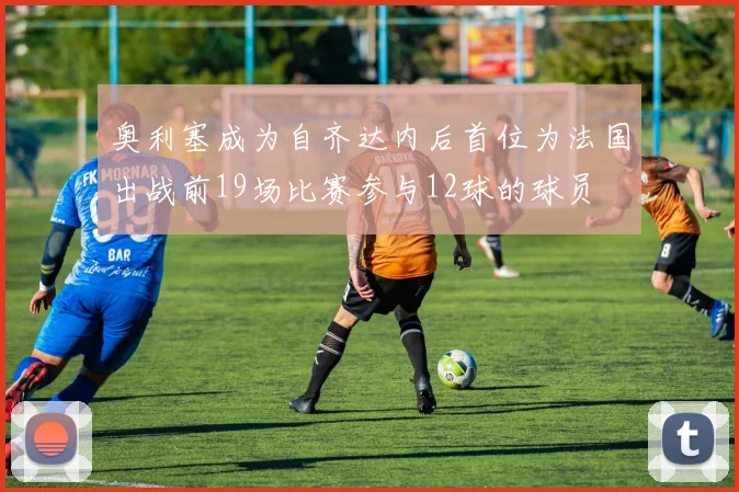 奥利塞成为自齐达内后首位为法国出战前19场比赛参与12球的球员