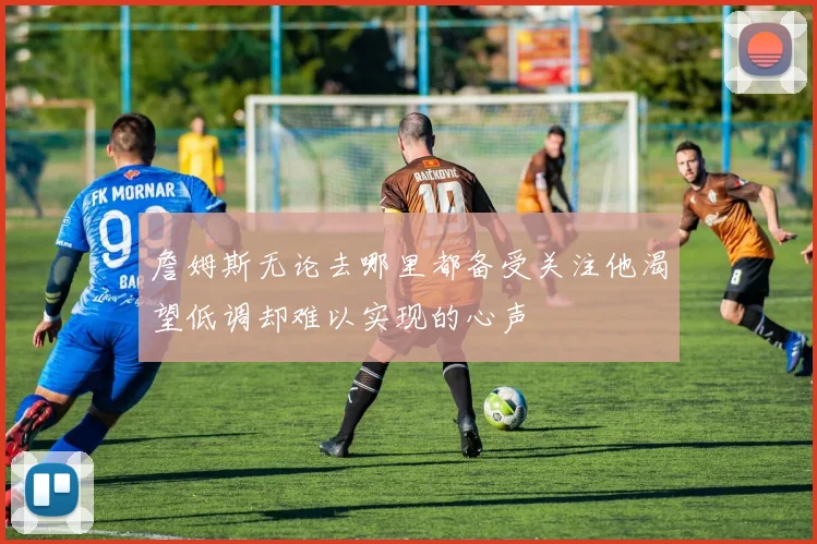 詹姆斯无论去哪里都备受关注他渴望低调却难以实现的心声