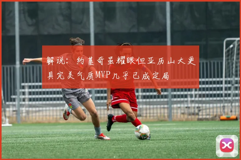 解说：约基奇虽耀眼但亚历山大更具完美气质MVP几乎已成定局