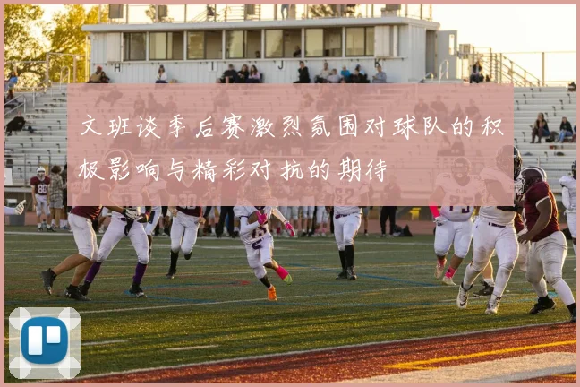文班谈季后赛激烈氛围对球队的积极影响与精彩对抗的期待