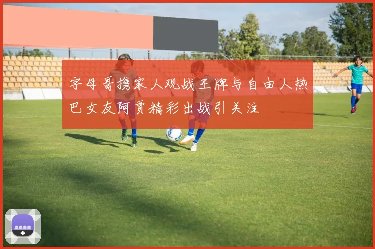 字母哥携家人观战王牌与自由人热巴女友阿贾精彩出战引关注