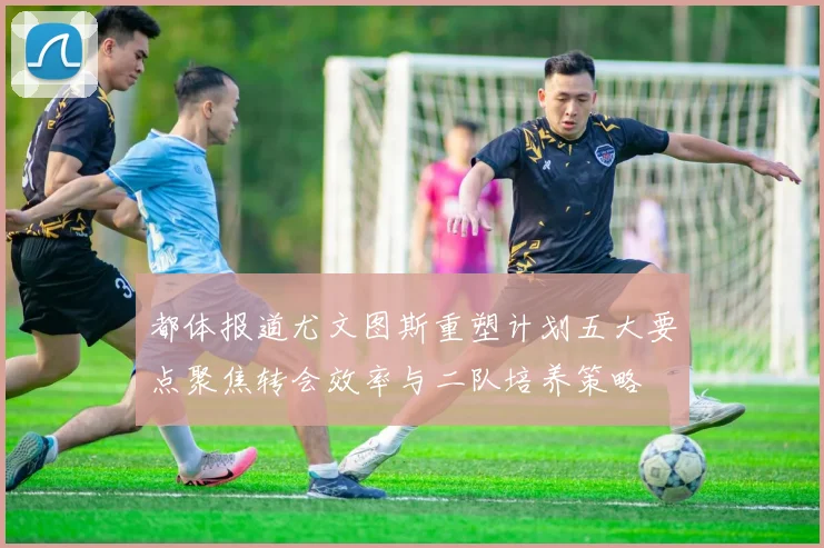 都体报道尤文图斯重塑计划五大要点聚焦转会效率与二队培养策略