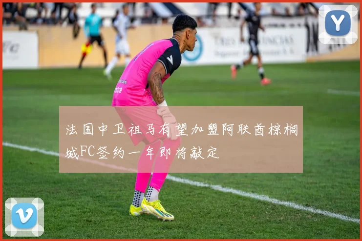 法国中卫祖马有望加盟阿联酋棕榈城FC签约一年即将敲定