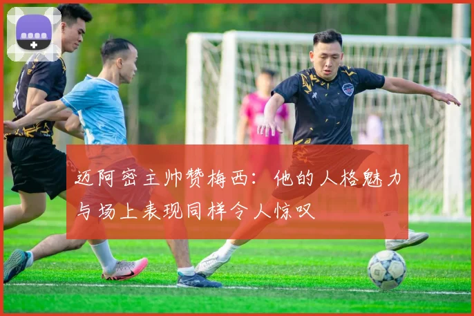 迈阿密主帅赞梅西：他的人格魅力与场上表现同样令人惊叹